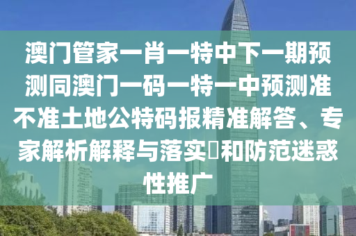 澳門管家一肖一特中下一期預(yù)測同澳門一碼一特一中預(yù)測準(zhǔn)不準(zhǔn)土地公特碼報精準(zhǔn)解答、專家解析解釋與落實?和防范迷惑性推廣山東水清源環(huán)?？萍加邢薰? class=
