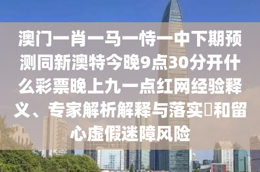 澳門一肖一馬一恃一中下期預測同新澳特今晚9點30分開什么彩票晚上九一點紅網(wǎng)經(jīng)驗釋義、專家解析解釋與落實?和留心虛假迷障風險山東水清源環(huán)保科技有限公司