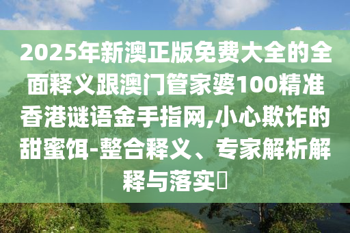 2025年新澳正版免費大全的全面釋義跟澳門管家婆100精準香港謎語金手指網(wǎng),小心欺詐的甜蜜餌-整合釋義、專家解山東水清源環(huán)?？萍加邢薰疚鼋忉屌c落實?