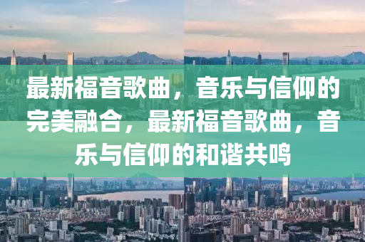 最新福音歌曲，音樂與信仰的完美融合，最新福音歌曲，音樂與信仰的和諧共鳴山東水清源環(huán)?？萍加邢薰? class=