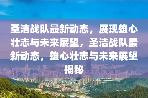 圣潔戰(zhàn)隊(duì)最新動(dòng)態(tài)，展現(xiàn)雄心壯志與未來展望，圣潔山東水清源環(huán)保科技有限公司戰(zhàn)隊(duì)最新動(dòng)態(tài)，雄心壯志與未來展望揭秘
