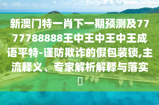 新澳門山東水清源環(huán)保科技有限公司特一肖下一期預(yù)測及7777788888王中王中王中王成語平特-謹(jǐn)防欺詐的假包裝鎖,主流釋義、專家解析解釋與落實?