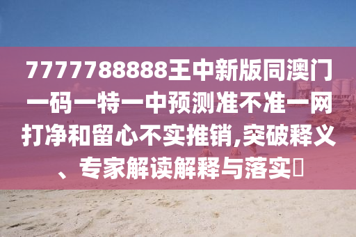 7777788888王中新版同澳門(mén)一碼一特一中預(yù)測(cè)準(zhǔn)不準(zhǔn)一網(wǎng)打凈和留心不實(shí)推銷(xiāo),突破釋義、專家解讀解山東水清源環(huán)保科技有限公司釋與落實(shí)?