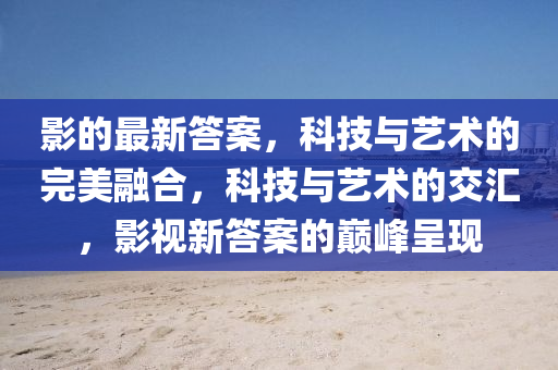 影的最新答案，科技與藝術(shù)的完山東水清源環(huán)?？萍加邢薰久廊诤希萍寂c藝術(shù)的交匯，影視新答案的巔峰呈現(xiàn)