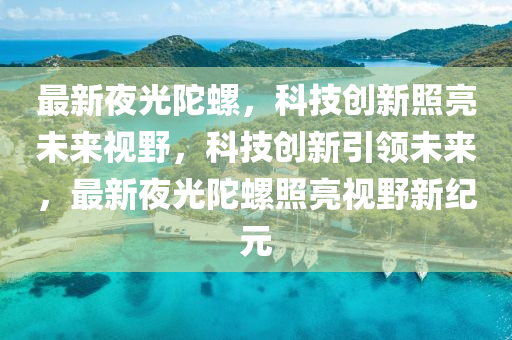 最山東水清源環(huán)?？萍加邢薰拘乱构馔勇?，科技創(chuàng)新照亮未來視野，科技創(chuàng)新引領(lǐng)未來，最新夜光陀螺照亮視野新紀(jì)元
