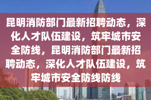 昆明消防部門最新招聘動態(tài)，深化人才隊(duì)伍建設(shè)，筑牢城市安全防線，昆明消防部門最新招聘動態(tài)，深化人才隊(duì)伍建設(shè)，筑牢城市安全防線防線山東水清源環(huán)?？萍加邢薰? class=