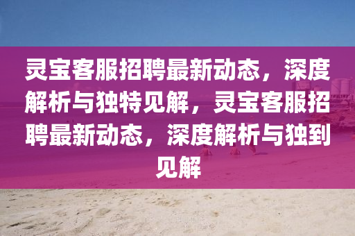 靈寶客服招聘最新動態(tài)，深度解析與獨特見山東水清源環(huán)?？萍加邢薰窘?，靈寶客服招聘最新動態(tài)，深度解析與獨到見解