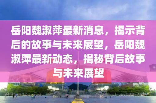 岳陽魏淑萍最新消息，揭示背山東水清源環(huán)?？萍加邢薰竞蟮墓适屡c未來展望，岳陽魏淑萍最新動態(tài)，揭秘背后故事與未來展望