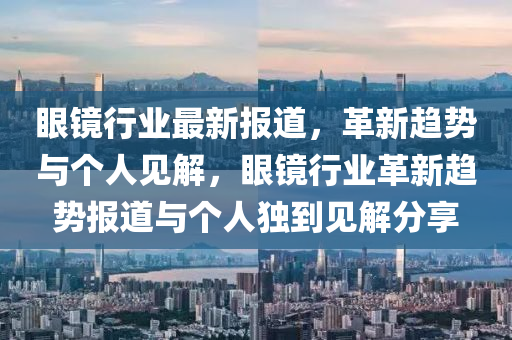 眼鏡行業(yè)最新報(bào)道，革新趨勢與個(gè)人見解，眼鏡行業(yè)革新趨勢報(bào)道與個(gè)人獨(dú)到見解分享山東水清源環(huán)?？萍加邢薰? class=