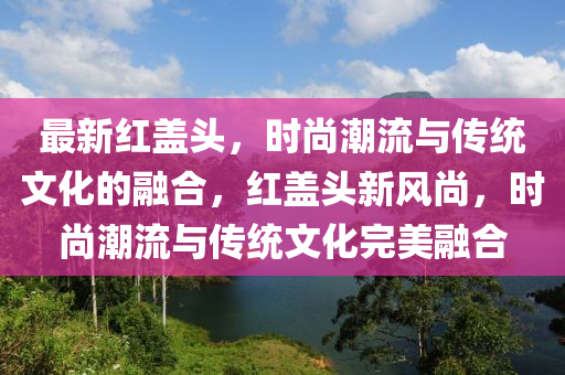 最新紅蓋頭，時(shí)尚潮流與傳統(tǒng)文化的融合，紅蓋頭新風(fēng)尚，時(shí)尚潮流與傳統(tǒng)文化完美融合山東水清源環(huán)保科技有限公司