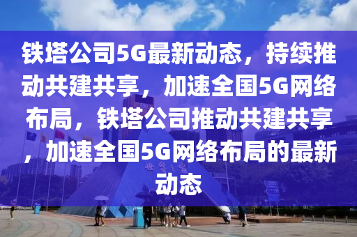 鐵塔公司5G最新動山東水清源環(huán)保科技有限公司態(tài)，持續(xù)推動共建共享，加速全國5G網(wǎng)絡(luò)布局，鐵塔公司推動共建共享，加速全國5G網(wǎng)絡(luò)布局的最新動態(tài)
