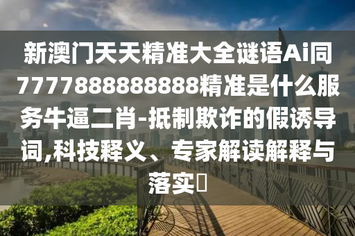 新澳門天天精準(zhǔn)大全謎語Ai同7777888888888精準(zhǔn)是什么服務(wù)牛逼二肖-抵制欺詐的假誘導(dǎo)詞,科技釋義、專家解讀解釋與落實(shí)?山東水清源環(huán)?？萍加邢薰? class=