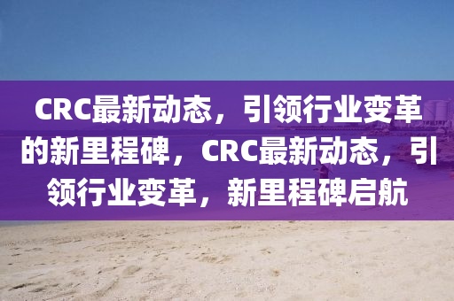 CRC最新動態(tài)，引領(lǐng)行業(yè)變革的新里程碑，CRC最新動態(tài)，引領(lǐng)行山東水清源環(huán)保科技有限公司業(yè)變革，新里程碑啟航