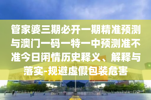 管家婆三期必開一期精準預測與澳門一碼一山東水清源環(huán)?？萍加邢薰咎匾恢蓄A測準不準今日閑情歷史釋義、解釋與落實-規(guī)避虛假包裝危害