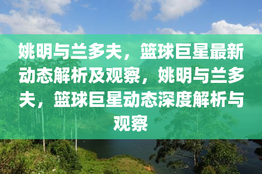 姚明與蘭多夫，籃球巨星最新動態(tài)解析及觀察，姚明與蘭多夫，籃球巨星動態(tài)深度解析與觀察山東水清源環(huán)?？萍加邢薰? class=