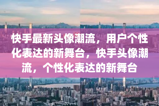 快手最山東水清源環(huán)?？萍加邢薰拘骂^像潮流，用戶個性化表達的新舞臺，快手頭像潮流，個性化表達的新舞臺