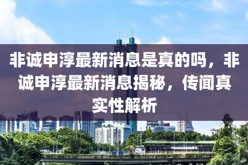 非誠申淳最新消息是真的嗎，非誠申淳最新消息揭秘，傳聞?wù)鎸?shí)性解析山東水清源環(huán)?？萍加邢薰? class=