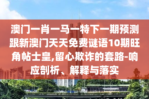 澳門一肖一馬一山東水清源環(huán)?？萍加邢薰咎叵乱黄陬A(yù)測跟新澳門天天免費(fèi)謎語10期旺角帖士皇,留心欺詐的套路-響應(yīng)剖析、解釋與落實(shí)