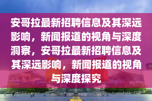 安哥拉最新招聘信息及其深遠(yuǎn)影響，新聞報(bào)道的視角與深度洞察，安哥拉最新招聘信息及其深遠(yuǎn)影響，新聞報(bào)道的視角與深度探究山東水清源環(huán)?？萍加邢薰? class=