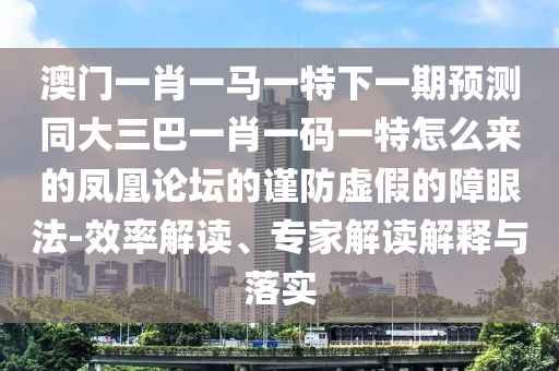 澳門一肖一馬一特下一期預(yù)測同大三巴一肖一碼一特怎么來的鳳凰論壇的謹防虛假的障眼法-效率解讀、專家解讀解釋與落實山東水清源環(huán)?？萍加邢薰? class=