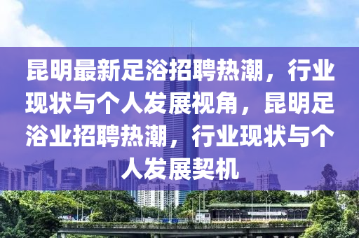 昆明最新足浴招聘熱潮，行業(yè)現(xiàn)狀與個(gè)人發(fā)展視角，昆明足浴業(yè)招聘熱潮，行業(yè)現(xiàn)狀與個(gè)人發(fā)展契機(jī)山東水清源環(huán)?？萍加邢薰? class=