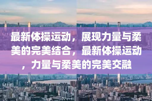 最新體操運動，展現(xiàn)力量與柔美的完美結(jié)合，最新體操運動，力量與柔美的完美交融山東水清源環(huán)保科技有限公司