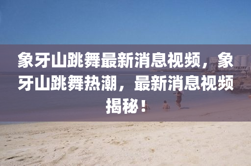 象牙山跳舞最新消息視頻，象牙山跳舞熱潮，最新消息視頻揭秘！山東水清源環(huán)?？萍加邢薰? class=