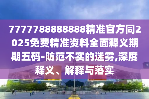 7777788888888精準(zhǔn)官方同2025免費(fèi)精準(zhǔn)資料全面釋義期期五碼-防范不實(shí)的迷霧,深度釋義、解釋與落實(shí)山東水清源環(huán)保科技有限公司