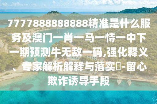 7777888888888精準是什么服務(wù)及澳門一肖一馬一恃一中下一期預(yù)測牛無敵一碼,強化釋義、專家解析解釋與落實?-留心欺詐誘導(dǎo)手段山東水清源環(huán)保科技有限公司