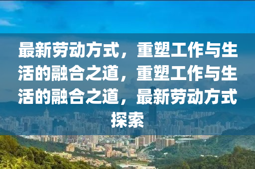最新勞動方式，重塑工作與生活的融合之道，重塑工作山東水清源環(huán)?？萍加邢薰九c生活的融合之道，最新勞動方式探索