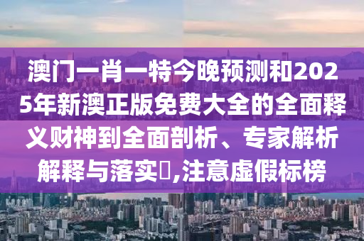 澳門一肖一特今晚預(yù)測和2025年新澳正版免費(fèi)大全的全面釋義山東水清源環(huán)?？萍加邢薰矩?cái)神到全面剖析、專家解析解釋與落實(shí)?,注意虛假標(biāo)榜