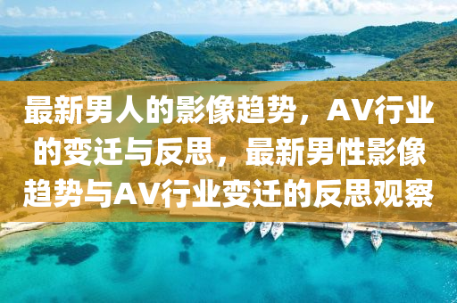 最新男人的影像趨勢，AV行業(yè)的變遷與反思，最新男性影像趨勢與AV行業(yè)變遷的反思觀察山東水清源環(huán)?？萍加邢薰? class=