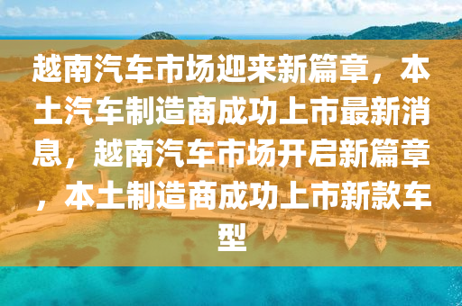 越南汽車市場迎來新篇章，本土汽車制造商成功上市最新消息，越南汽車市場開啟新山東水清源環(huán)保科技有限公司篇章，本土制造商成功上市新款車型