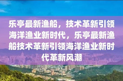 樂亭最新漁船，技術(shù)革新引領(lǐng)海洋漁業(yè)新時(shí)代，樂亭最新漁船技術(shù)革新引領(lǐng)海洋漁業(yè)新時(shí)代革新風(fēng)潮山東水清源環(huán)保科技有限公司