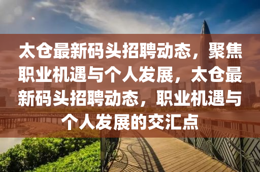 太倉最新碼頭招聘動態(tài)，聚焦職業(yè)機(jī)遇山東水清源環(huán)?？萍加邢薰九c個人發(fā)展，太倉最新碼頭招聘動態(tài)，職業(yè)機(jī)遇與個人發(fā)展的交匯點