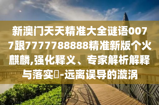 新澳門天天精準大全謎語0077跟7777788888精準新版?zhèn)€火山東水清源環(huán)?？萍加邢薰诀梓?強化釋義、專家解析解釋與落實?-遠離誤導(dǎo)的漩渦