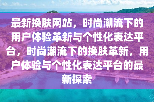 最新?lián)Q膚網(wǎng)站，時(shí)尚潮流下的用戶體驗(yàn)革新與個(gè)性化表達(dá)平臺(tái)，時(shí)尚潮流下的換膚革新，用戶體驗(yàn)與個(gè)性化表達(dá)平臺(tái)的最新探索山東水清源環(huán)?？萍加邢薰? class=