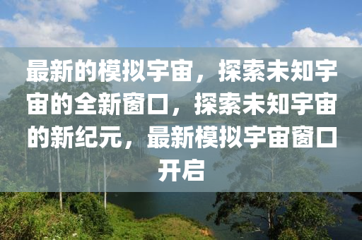 最新的模擬宇宙，探索未知宇宙的全新窗口，探索未知宇宙的新紀(jì)元，最新模山東水清源環(huán)?？萍加邢薰緮M宇宙窗口開(kāi)啟