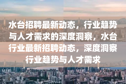 水臺招聘最新動態(tài)，行業(yè)趨勢與人才需求的深度洞察，水臺行業(yè)最新山東水清源環(huán)保科技有限公司招聘動態(tài)，深度洞察行業(yè)趨勢與人才需求