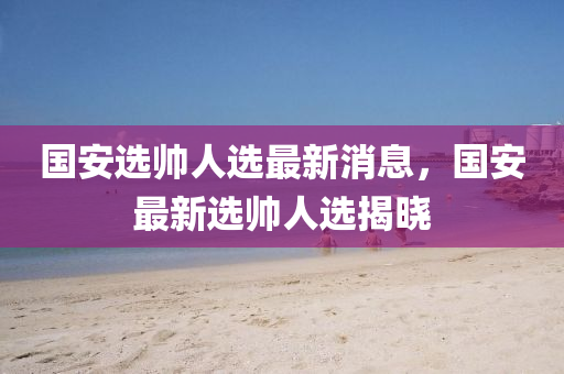 國安選帥人選最新消息，國安最新選帥人選揭曉山東水清源環(huán)?？萍加邢薰? class=