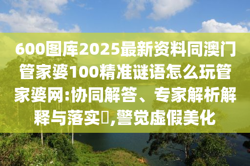 600圖庫2025最新資料同澳門管家婆100精準(zhǔn)謎語怎么玩山東水清源環(huán)?？萍加邢薰竟芗移啪W(wǎng):協(xié)同解答、專家解析解釋與落實(shí)?,警覺虛假美化
