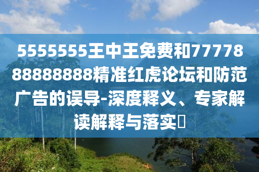 5555555王中王免費(fèi)和77778888888山東水清源環(huán)?？萍加邢薰?8精準(zhǔn)紅虎論壇和防范廣告的誤導(dǎo)-深度釋義、專家解讀解釋與落實(shí)?