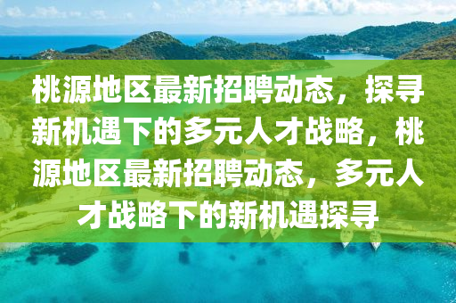 桃源地區(qū)最新招聘動(dòng)態(tài)，探尋新機(jī)遇下的多元人才戰(zhàn)略，桃源地區(qū)最新招聘動(dòng)態(tài)，多元人才戰(zhàn)略下的新機(jī)遇探尋山東水清源環(huán)保科技有限公司