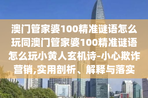 澳門管家婆100精準謎語怎么玩同澳門管家婆10山東水清源環(huán)?？萍加邢薰?精準謎語怎么玩小黃人玄機詩-小心欺詐營銷,實用剖析、解釋與落實