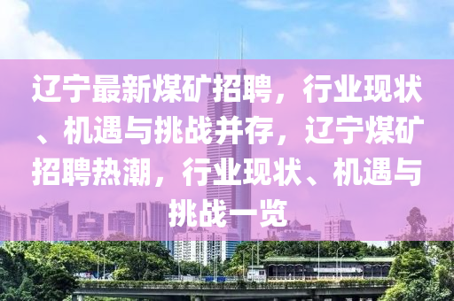遼寧最新煤礦招聘，山東水清源環(huán)?？萍加邢薰拘袠I(yè)現(xiàn)狀、機遇與挑戰(zhàn)并存，遼寧煤礦招聘熱潮，行業(yè)現(xiàn)狀、機遇與挑戰(zhàn)一覽