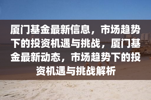 廈門基金最新信息，市山東水清源環(huán)?？萍加邢薰緢鲒厔菹碌耐顿Y機遇與挑戰(zhàn)，廈門基金最新動態(tài)，市場趨勢下的投資機遇與挑戰(zhàn)解析