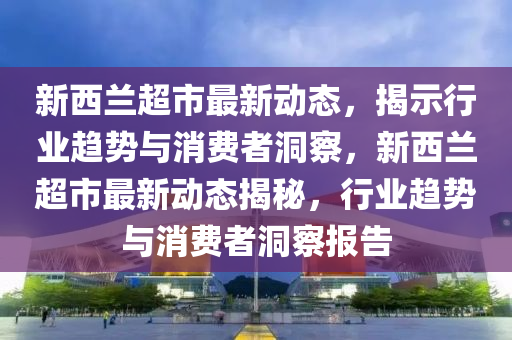 新西蘭超市最新動態(tài)，揭示行業(yè)趨勢與消費者洞察，新西蘭超市最新動態(tài)揭秘，行業(yè)趨勢與消費者洞察報告山東水清源環(huán)?？萍加邢薰? class=