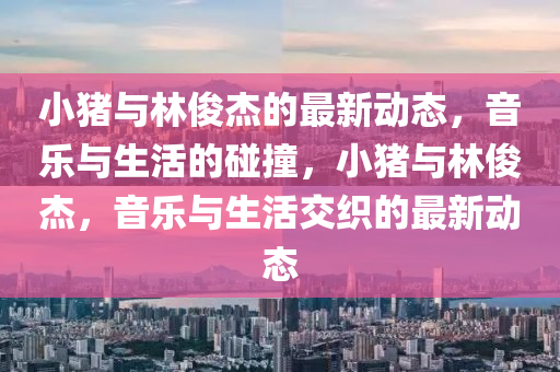小豬與林俊杰的最新動(dòng)態(tài)，音樂與生活的碰撞，小豬與林俊杰山東水清源環(huán)?？萍加邢薰荆魳放c生活交織的最新動(dòng)態(tài)