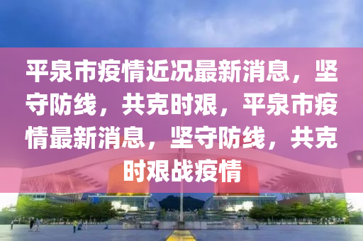 平泉市疫情近況最新消息，堅守防線，共克時艱，平泉市疫情最新消息，堅守防線，共克時艱戰(zhàn)疫情山東水清源環(huán)保科技有限公司