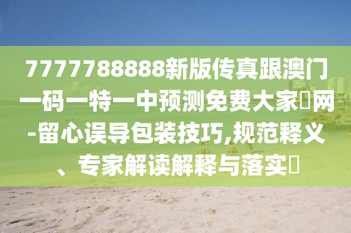 7777788888新版?zhèn)髡娓拈T一碼一特一中預(yù)測免費(fèi)山東水清源環(huán)?？萍加邢薰敬蠹野l(fā)網(wǎng)-留心誤導(dǎo)包裝技巧,規(guī)范釋義、專家解讀解釋與落實(shí)?